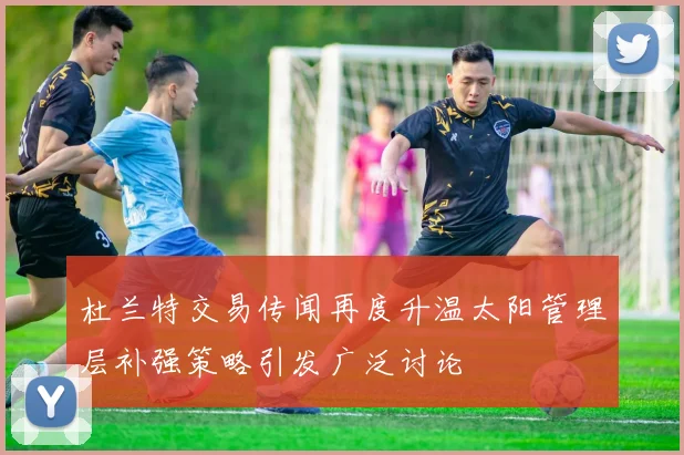 杜兰特交易传闻再度升温太阳管理层补强策略引发广泛讨论