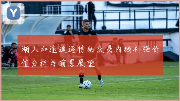 湖人加速追逐特纳交易内线补强价值分析与前景展望