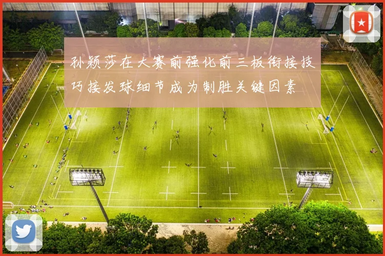 孙颖莎在大赛前强化前三板衔接技巧接发球细节成为制胜关键因素