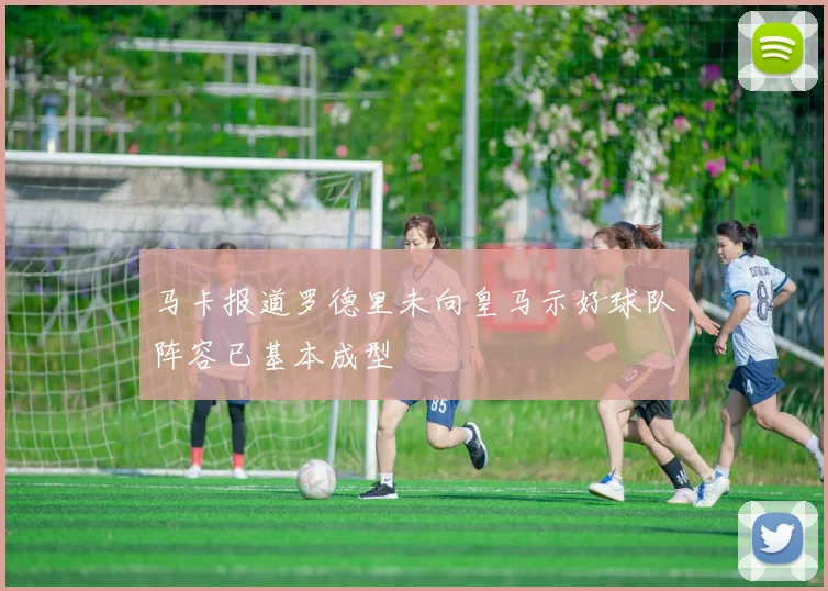 马卡报道罗德里未向皇马示好球队阵容已基本成型