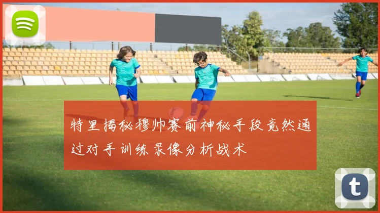 特里揭秘穆帅赛前神秘手段竟然通过对手训练录像分析战术