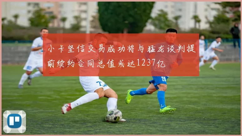 小卡坚信交易成功将与猛龙谈判提前续约合同总值或达1237亿
