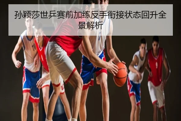 孙颖莎世乒赛前加练反手衔接状态回升全景解析