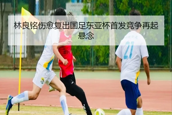 林良铭伤愈复出国足东亚杯首发竞争再起悬念