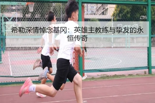 希勒深情悼念基冈：英雄主教练与挚友的永恒传奇
