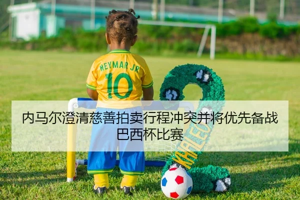 内马尔澄清慈善拍卖行程冲突并将优先备战巴西杯比赛