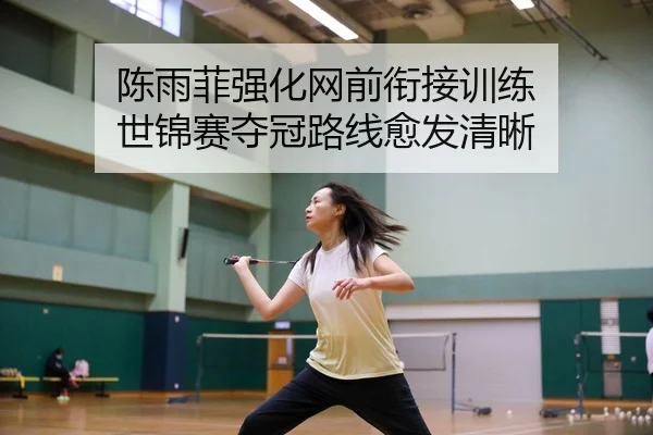 陈雨菲强化网前衔接训练 世锦赛夺冠路线愈发清晰