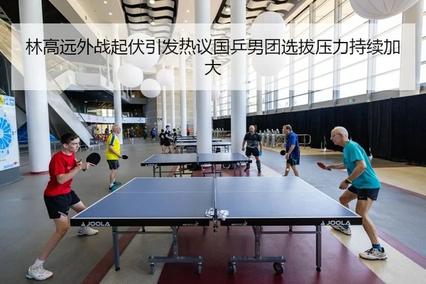 林高远外战起伏引发热议国乒男团选拔压力持续加大