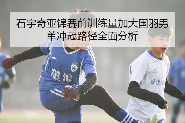 石宇奇亚锦赛前训练量加大国羽男单冲冠路径全面分析
